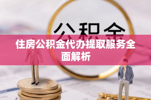 宁德住房公积金代办提取服务全面解析