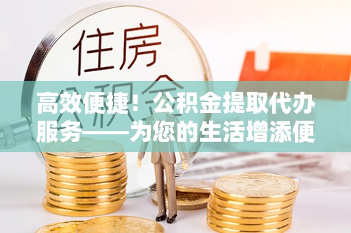 宁德高效便捷！公积金提取代办服务——为您的生活增添便利