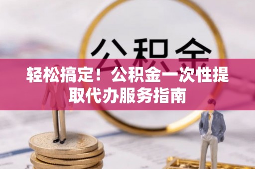 宁德轻松搞定！公积金一次性提取代办服务指南