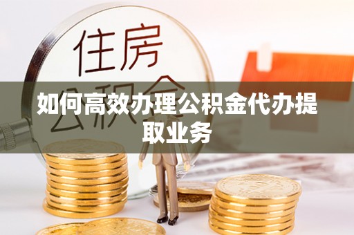 宁德如何高效办理公积金代办提取业务