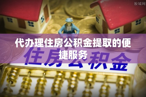 宁德代办理住房公积金提取的便捷服务