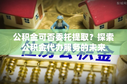 宁德公积金可否委托提取？探索公积金代办服务的未来