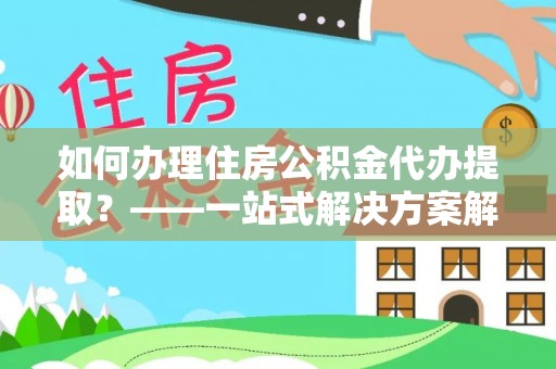 宁德如何办理住房公积金代办提取？——一站式解决方案解析