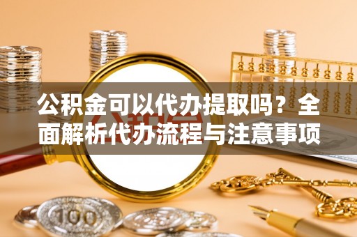 宁德公积金可以代办提取吗？全面解析代办流程与注意事项